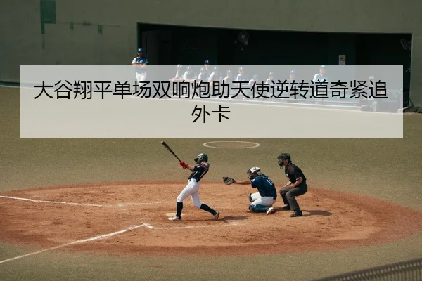 大谷翔平单场双响炮助天使逆转道奇紧追外卡