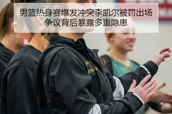 男篮热身赛爆发冲突李凯尔被罚出场 争议背后暴露多重隐患